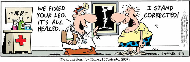 Doctor:  "We fixed your leg.  It's all healed."
Patient: "I stand corrected!"
(FRANK AND ERNEST by Thaves, 15 September 2009)