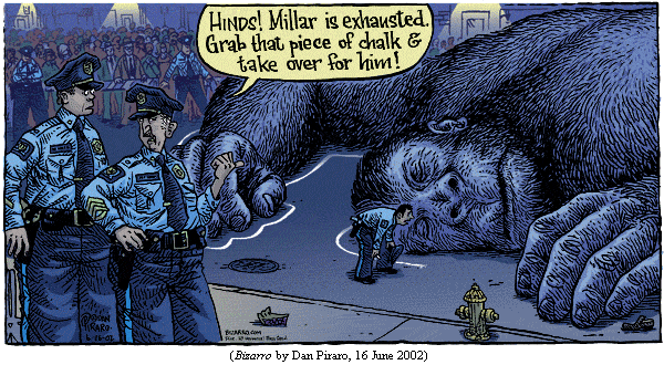 lifeless body of King Kong lying on the New York City street.  A policeman
is in the midst of tracing its outline with chalk.
Police sergeant, to another cop: "Hinds!  Millar is exhausted. 
  Grab that piece of chalk and take over for him!&quot
(BIZARRO by Dan Piraro, 16 June 2002)
