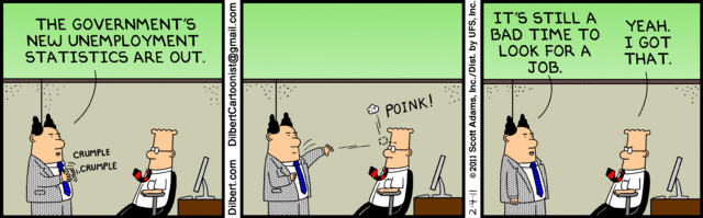 Pointy-haired boss, to Dilbert: "The government's new unemployment statistics are out."
Boss crumples sheet of paper and throws it at Dilbert's head.
Paper bounces off Dilbert's forehead: POINK!
Boss:    "It's still a bad time to look for a job."
Dilbert: "Yeah.  I got that."