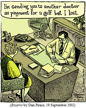 Doctor to patient, writing referral: 
   "I'm sending you to another doctor as payment for a golf bet I lost." (BIZARRO by Dan Piraro, 18 September 2002)