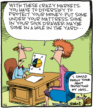 Financial advisor to client:
   "With these crazy markets, you have to diversify to protect your money.
    Put some under your mattress, some in your sock drawer, maybe some in
    a hole in the yard..."