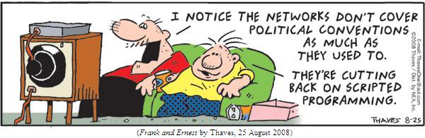 two guys watching television from a couch.
First guy: "I notice the networks don't cover political conventions
         as much as they used to."
Second guy: "They're cutting back on scripted programming."
(FRANK AND ERNEST by Thaves, 25 August 2008)