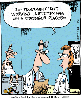 one doctor to another, with patient in background:
     "The treatment isn't working...let's try him on a stronger placebo."
(REALITY CHECK by Dave Whamond, 8 March 2010)