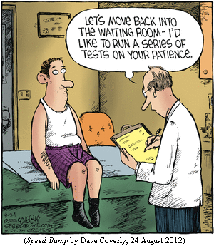 Doctor to patient on examining table:
     "Let's move back to the waiting room--I'd like to run a series of tests
      on your patience."
(SPEED BUMP by Dave Coverly, 24 August 2012)